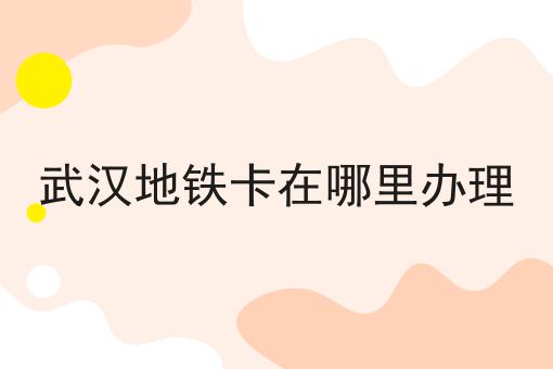 武汉地铁卡在哪里办理