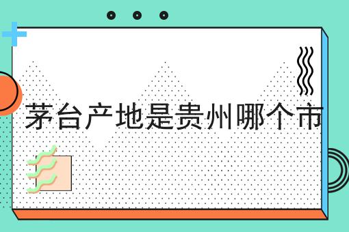 茅台产地是贵州哪个市