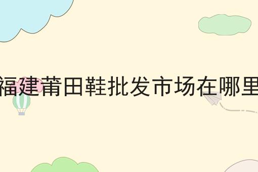 福建莆田鞋批发市场在哪里