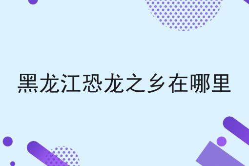 黑龙江恐龙之乡在哪里