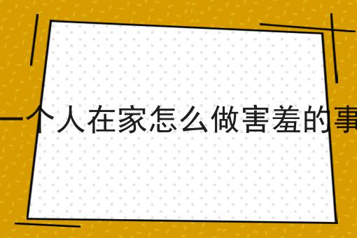 一个人在家怎么做害羞的事