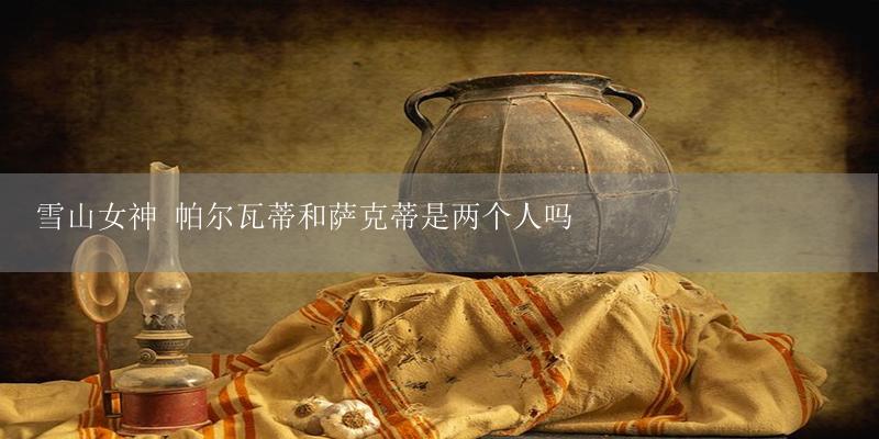 雪山女神 帕尔瓦蒂和萨克蒂是两个人吗-17攻略