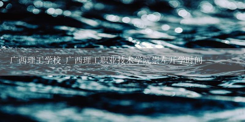 广西理工学校 广西理工职业技术学院崇左开学时间-17攻略
