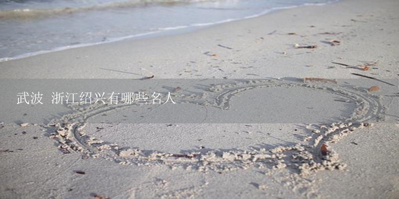 武波 浙江绍兴有哪些名人-17攻略