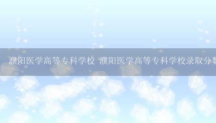濮阳医学高等专科学校 濮阳医学高等专科学校录取分数线-17攻略