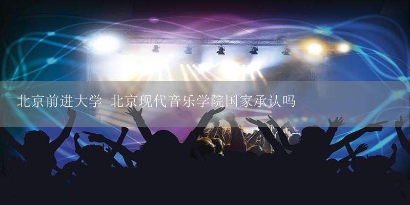 北京前进大学 北京现代音乐学院国家承认吗-17攻略