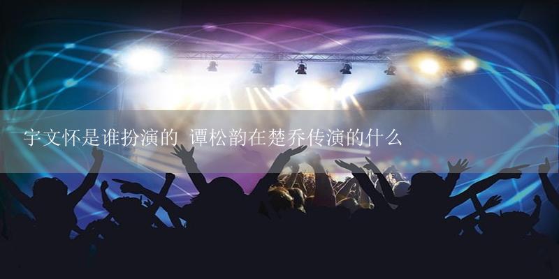 宇文怀是谁扮演的 谭松韵在楚乔传演的什么-17攻略