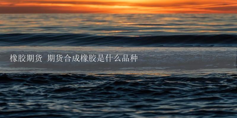 橡胶期货 期货合成橡胶是什么品种-17攻略