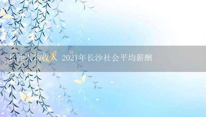 长沙人均收入 2021年长沙社会平均薪酬-17攻略