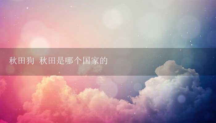 秋田狗 秋田是哪个国家的-17攻略