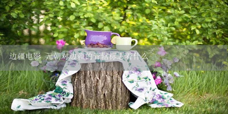 边疆电影 元朝对边疆的管辖标志着什么-17攻略